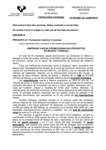 y Universidad Euskal Herriko del País Vasco Unibertsitatea UNIBERTSITATERA SARTZEKO PROBAK 2011ko UZTAILA ENPRESAREN EKONOMIA PRUEBAS DE ACCESO A LA UNIVERSIDAD JULIO 2011 ECONOMÍA DE LAEMPRESA Este examen tiene dos opciones Debes contestar a una de ellas No olvides incluir el código en cada una de las hojas de examen OPCIÓN A PREGUNTA A1 Puntuación máxima 25 puntos Lea el siguiente texto y conteste a las cuestiones planteadas EMPRESAS VASCAS PROMOCIONAN SUS PRODUCTOS EN MEXICO Y SENEGAL Un tot…