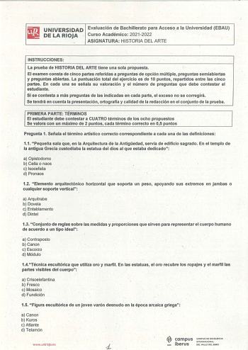 UNIVERSIDAD Evaluación deBachillerato para Acceso a la Universidad EBAU DE LA RIOJA Curso Académico 20212022 ASIGNATURA HISTORIA DEL ARTE INSTRUCCIONES La prueba de HISTORIA DEL ARTE tiene una sola propuesta El examen consta de cinco partes referidas a preguntas de opción múltiple preguntas semiabiertas y pregúntas abiertas La puntuación total del ejercicio es de 10 puntos repartidos entre Ias cinco partes En cada una se señala su valoración y el número de preguntas que debe contestar el estudi…