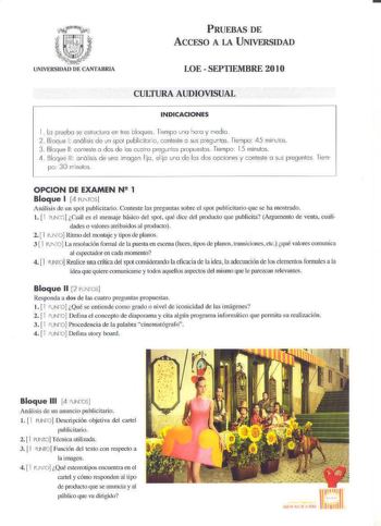 PRUEBAS DE ACCESO A LA U NIVERSIDAD LOE  SEPTIEMBRE 201O CULTURA AUDIOVISUAL INDICACIONES 1 lo pruebo se ehuCl1Jro e n res bloques Tiemp una hora y iedio 2 Boqce 1 anólisis de un spol publicilJrio conlesle o sus preguntas Tienpo 45 minutos 3 Bloque 11 coneste o dos de las cuctro pregcnlús propueslos Tiemp 15 minulos L1  Bloque 111 análisis de uno ímager fijo elijo uno de los dos opciones y conlele a sus pregunlos lien p 30 ininulos OPCION DE EXAMEN N8 1 Bloque 1 4 PUNTOS nifis de un spot public…