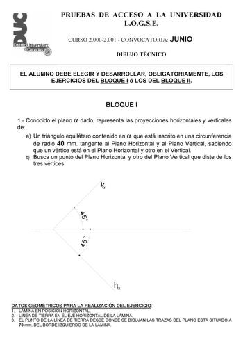 PRUEBAS DE ACCESO A LA UNIVERSIDAD LOGSE CURSO 20002001  CONVOCATORIA JUNIO DIBUJO TÉCNICO EL ALUMNO DEBE ELEGIR Y DESARROLLAR OBLIGATORIAMENTE LOS EJERCICIOS DEL BLOQUE I ó LOS DEL BLOQUE II BLOQUE I 1 Conocido el plano  dado representa las proyecciones horizontales y verticales de a Un triángulo equilátero contenido en  que está inscrito en una circunferencia de radio 40 mm tangente al Plano Horizontal y al Plano Vertical sabiendo que un vértice está en el Plano Horizontal y otro en el Vertic…