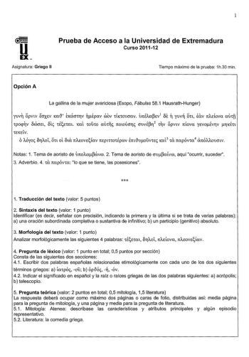 1 U EX Asignatura Griego II Prueba de Acceso a la Universidad de Extremadura Curso 201112 Tiempo máximo de la prueba 1h30 min Opción A La gallina de la mujer avariciosa Esopo Fábulas 581 HausrathHunger yuv opvtv foxev Ka1 ÉKXCTtJV nÉpav cbov ttKtOUcrav ÚrcÉAaev1 f n yuvn Ott eav TCAEtova Xtft tppV bffiCJEt bt tÉetat KXt t01t0 CXUtll TCOtoÚCTT CTUVÉl2 tV pVtv TCtoVCX YEVOÉVJV 1KÉtt teKEtV OAÓyoc bJAOt Ott oí 8ta TCAEOVEtav TCEptttOtÉprov erct1uoÚVte Kat3 ta rcapÓvta4 arcÓAAOUCTtv Notas 1 Tema de…