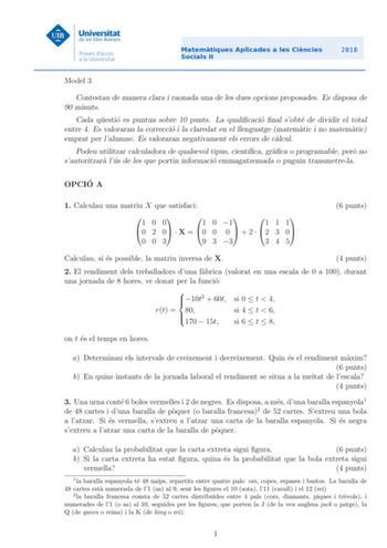 Model 3 Contestau de manera clara i raonada una de les dues opcions proposades Es disposa de 90 minuts Cada questio es puntua sobre 10 punts La qualicacio nal sobte de dividir el total entre 4 Es valoraran la correccio i la claredat en el llenguatge matematic i no matematic emprat per lalumne Es valoraran negativament els errors de calcul Podeu utilitzar calculadora de qualsevol tipus cientca graca o programable pero no sautoritzara lus de les que portin informacio emmagatzemada o puguin transm…