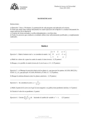 U IVERSIDAD DEVIEDO Pruebas de Acceso a la Universidad Curso 20112012 MATEMÁTICAS II Instrucciones a Duración 1 hora y 30 minutos La puntuación de cada pregunta está indicada en la misma b Tiene que elegir entre realizar únicamente los cuatro ejercicios de la Opción A o realizar únicamente los cuatro ejercicios de la Opción B c Conteste de forma razonada y escriba ordenadamente y con letra clara d Todos los procesos que conducen a resultados deben estar suficientemente justificados y completame…