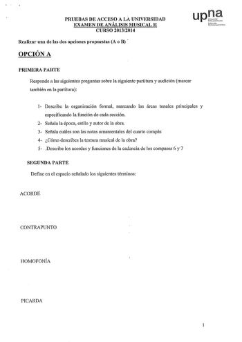 PRUEBAS DE ACCESO A LA UNIVERSIDAD EXAMEN DE ANÁLISIS MUSICAL 11 CURSO 20132014 Realizar una de las dos opciones propuestas A o B  OPCIÓN A upJt uNafmouo ttik PRIMERA PARTE Responde a las siguientes preguntas sobre la siguiente partitura y audición marcar también en la partitura 1 Describe la organización formal marcando las áreas tonales principales y especificando la función de cada sección 2 Señala la época estilo y autor de la obra 3 Señala cuáles son las notas ornamentales del cuarto compá…