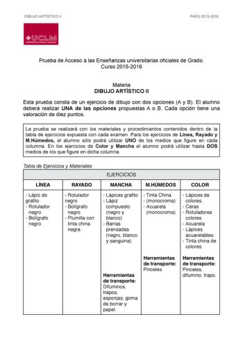 DIBUJO ARTÍSTICO II PAEG 20152016  1LCtu  H       Prueba de Acceso a las Enseñanzas universitarias oficiales de Grado Curso 20152016 Materia DIBUJO ARTÍSTICO II Esta prueba consta de un ejercicio de dibujo con dos opciones A y B El alumno deberá realizar UNA de las opciones propuestas A o B Cada opción tiene una valoración de diez puntos La prueba se realizará con los materiales y procedimientos contenidos dentro de la tabla de ejercicios expuesta con cada examen Para los ejercicios de Línea Ra…