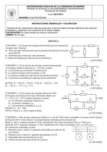 UNIVERSIDADES PÚBLICAS DE LA COMUNIDAD DE MADRID PRUEBA DE ACCESO A LAS ENSEÑANZAS UNIVERSITARIAS OFICIALES DE GRADO Curso 20132014 MATERIA ELECTROTECNIA INSTRUCCIONES GENERALES Y VALORACIÓN Después de leer atentamente todas las preguntas el alumno deberá escoger una de las dos opciones propuestas y responder a las cuestiones de la opción elegida CALIFICACIÓN En cada cuestión se indica su calificación TIEMPO 90 minutos OPCIÓN A CUESTIÓN 1 El circuito de la figura está formado por tres resistenc…