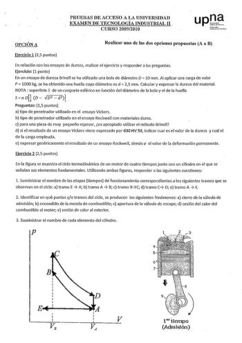 PRUEBAS DE ACCESO ALA UNIVERSIDAD EXAMEN DE TECNOLOGÍA INDUSTRIAL 11 CURSO 20092010 upQt Nfntlo u1ui10Yalilo OPCIÓN A Realizar una de las dos opciones propuestas A o B Ejercicio 1 25 puntos En relación con los ensayos de dureza realizar el ejercicio y responder a las preguntas Ejercicio 1 punto En un ensayo de dureza Brinell se ha utilizado una bola de diámetro D  10 mm Al aplicar una carga de valor P  1000 kg se ha obtenido una huella cuyo diámetro es d 25 mm Calcular y expresar la dureza del …