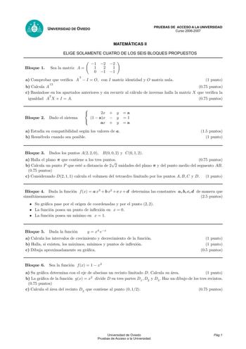 UNIVERSIDAD DE OVIEDO PRUEBAS DE ACCESO A LA UNIVERSIDAD Curso 20062007 MATEMÁTICAS II ELIGE SOLAMENTE CUATRO DE LOS SEIS BLOQUES PROPUESTOS Bloque 1 Sea la matriz A  1 2 2 121 0 1 1 a Comprobar que verica A 3  I  O con I matriz identidad y O matriz nula b Calcula A 13 1 punto 075 puntos c Basandose en los apartados anteriores y sin recurrir al calculo de inversas halla la matriz X que verica la igualdad A2 X  I  A 075 puntos Bloque 2 Dado el sistema  2x  y  a  1  ax  y  1  ax  y  a a Estudia s…