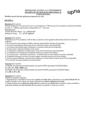 PRUEBAS DE ACCESO A LA UNIVERSIDAD EXAMEN DE TECNOLOGÍA INDUSTRIAL II CURSO 20112012 Realizar una de las dos opciones propuestas A o B upna OPCIÓN A Ejercicio 1 25 puntos Calcular el diámetro D de una barra de acero cuya longitud es 300 mm que al ser sometida a una fuerza de tracción de valor F  1000 kp experimenta un alargamiento Ll  0214 mm Datos del acero Tensión del límite elástico  aE 30 kpmni2 Módulo de Young E 22104 kpnmi2 Ejercicio 2 25 puntos Responde con la V de verdadero o la F de fa…