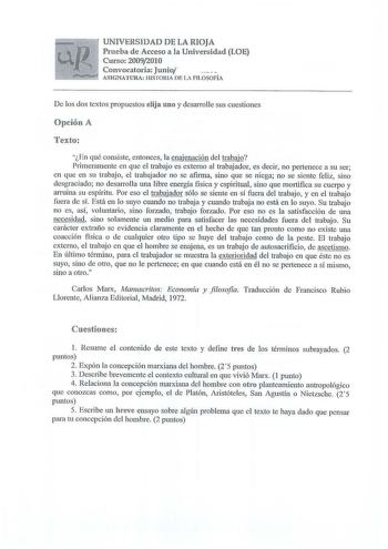 UNIVlERSi lDAD DlE lA RIOJA Prueba de Acceso a la Universidad lLOE Curso 20092010 Convocatoria Junio ASGNATURA HISTORIA DE LA FJJ OSOFÍA De los dos textos propuestos elija uno y desarrolle sus cuestiones Opdórn A En qué consiste entonces la enajenación del trabajo Primeramente en que el trabajo es externo al trabajador es decii no pertenece a su ser en que en su trabajo el trabajador no se afirma sino que se niega no se siente feliz sino desgraciado no desarrolla una libre energía fisica y espi…