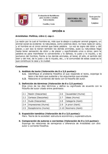 Evaluación de Bachillerato para Acceder a estudios Universitarios Castilla y León HISTORIA DE LA FILOSOFÍA Texto para los Alumnos 2 páginas OPCIÓN A Aristóteles Política Libro I cap1 La razón por la cual el hombre es más que la abeja o cualquier animal gregario un animal social es evidente la naturaleza como solemos decir no hace nada en vano y el hombre es el único animal que tiene palabra La voz es signo del dolor y del placer y por eso la tienen también los demás animales pues su naturaleza …