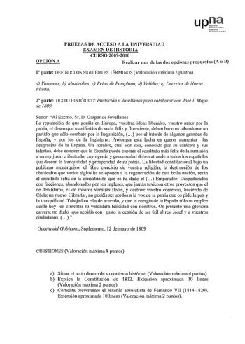 upt Nr010 U1rtritaelooln OPCIÓN A PRUEBAS DE ACCESO A LA UNIVERSIDAD EXAMEN DE HISTORIA CURSO 20092010 Realizar una de las dos opciones propuestas A o B 1 parte DEFINIR LOS SIGUIENTES TÉRMINOS Valoración máxima 2 puntos a Vascones b ivfozárabes c Reino de Pamplona d Validos e Decretos de Nueva Planta 2 parte TEXTO HISTÓRICO Invitación a Jovellanos para colaborar con José I Mayo de 1809 Señor Al Excmo Sr D Gaspar de Jovellanos La reputación de que gozáis en Europa vuestras ideas liberales vuestr…