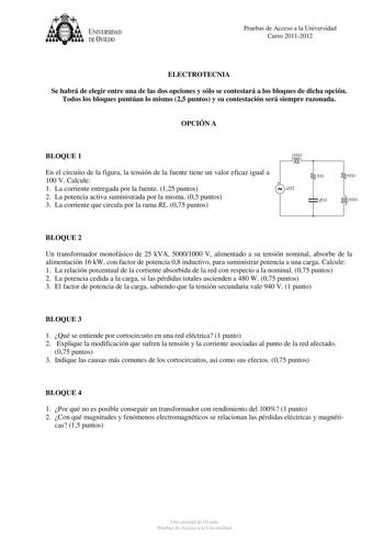 UNIVERSIDAD DEVIEDO Pruebas de Acceso a la Universidad Curso 20112012 ELECTROTECNIA Se habrá de elegir entre una de las dos opciones y sólo se contestará a los bloques de dicha opción Todos los bloques puntúan lo mismo 25 puntos y su contestación será siempre razonada OPCIÓN A BLOQUE 1 En el circuito de la figura la tensión de la fuente tiene un valor eficaz igual a 100 V Calcule 1 La corriente entregada por la fuente 125 puntos 2 La potencia activa suministrada por la misma 05 puntos 3 La corr…