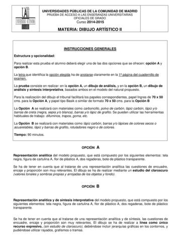 UNIVERSIDADES PÚBLICAS DE LA COMUNIDAD DE MADRID PRUEBA DE ACCESO A LAS ENSEÑANZAS UNIVERSITARIAS OFICIALES DE GRADO Curso 20142015 MATERIA DIBUJO ARTÍSTICO II INSTRUCCIONES GENERALES Estructura y opcionalidad Para realizar esta prueba el alumno deberá elegir una de las dos opciones que se ofrecen opción A y opción B La letra que identifica la opción elegida ha de anotarse claramente en la 1 página del cuadernillo de examen La prueba consiste en realizar en la opción A un dibujo de análisis y e…