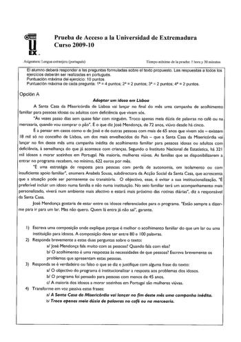 u EX Prueba de Acceso a la Universidad de Extremadura Curso 200910 Asignatura Lengua extranjera portugués Tiempo máximo de la prueba 1 hora y 30 minutos El alumno deberá responder a las preguntas formuladas sobre el texto propuesto Las respuestas a todos los ejercicios deberán ser realizadas en portugués Puntuación máxima del ejercicio 1Opuntos     Puntuación máxima de cada pregunta 1 4 puntos 2 2 puntos 3 2 puntos 4 2 puntos Opción A Adoptar um idoso em Lisboa A Santa Casa da Misericórdia de L…