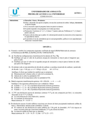 Instrucciones UNIVERSIDADES DE ANDALUCÍA PRUEBA DE ACCESO A LA UNIVERSIDAD CURSO 20102011 QUÍMICA a Duración 1 hora y 30 minutos b Elija y desarrolle una opción completa sin mezclar cuestiones de ambas Indique claramente la opción elegida c No es necesario copiar la pregunta basta con poner su número d Se podrá responder a las preguntas en el orden que desee e Puntuación Cuestiones n 123 y 4 hasta 15 puntos cada una Problemas n 5 y 6 hasta 2 puntos cada uno f Exprese sólo las ideas que se piden…