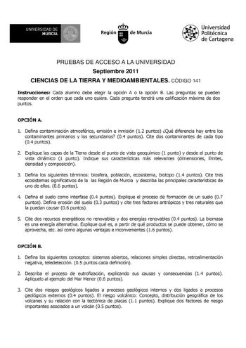 UNIVERSIDAD DE 11 MURCIA 1 Ih Región de Murcia Universidad Politécnica de Cartagena PRUEBAS DE ACCESO A LA UNIVERSIDAD Septiembre 2011 CIENCIAS DE LA TIERRA Y MEDIOAMBIENTALES CÓDIGO 141 Instrucciones Cada alumno debe elegir la opción A o la opción B Las preguntas se pueden responder en el orden que cada uno quiera Cada pregunta tendrá una calificación máxima de dos puntos OPCIÓN A 1 Defina contaminación atmosférica emisión e inmisión 12 puntos Qué diferencia hay entre los contaminantes primari…