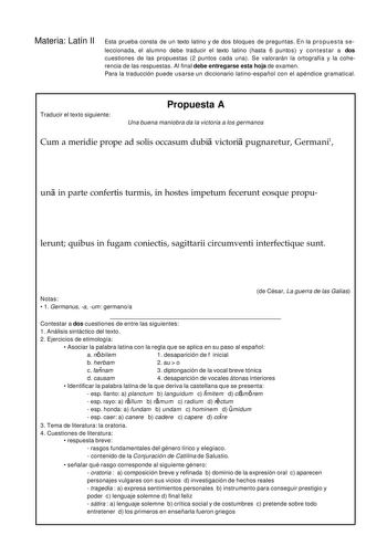 Materia Latín II Esta prueba consta de un texto latino y de dos bloques de preguntas En la propuesta se leccionada el alumno debe traducir el texto latino hasta 6 puntos y contestar a dos cuestiones de las propuestas 2 puntos cada una Se valorarán la ortografía y la coherencia de las respuestas Al final debe entregarse esta hoja de examen Para la traducción puede usarse un diccionario latinoespañol con el apéndice gramatical Traducir el texto siguiente Propuesta A Una buena maniobra da la victo…