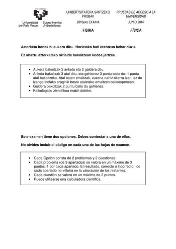 eman ta zabal zazu Universidad Euskal Herriko del País Vasco Unibertsitatea UNIBERTSITATERA SARTZEKO PROBAK 2010eko EKAINA FISIKA PRUEBAS DE ACCESO A LA UNIVERSIDAD JUNIO 2010 FÍSICA Azterketa honek bi aukera ditu Horietako bati erantzun behar duzu Ez ahaztu azterketako orrialde bakoitzean kodea jartzea  Aukera bakoitzak 2 ariketa eta 2 galdera ditu  Ariketa bakoitzak 3 atal ditu eta gehienez 3 puntu balio du 1 puntu atal bakoitzeko Atal baten emaitzak zuzena nahiz okerra izan ez du izango inol…