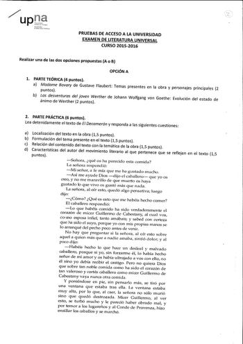 uPrt rrrni1l tliiEIBrhfu ilJ PRUEBAS DE ACCESO A LA UNIVERSIDAD EXAMEN DE LITERATURA UNIVERSAL CURSO 20152016 Realizar una de las dos opciones propuestas A o B OPCIÓN A l PARTE TEÓRICA 4 puntos a Madame Bovary de Gustave Flaubert Temas presentes en la obra y personajes principales 2 puntos b Las desventuras del joven Werther de Johann Wolfgang von Goethe Evolución del estado de ánimo de Werther 2 puntos 2 PARTE PRÁCTICA 6 puntos Lea detenidamente el texto de El Decamerón y responda a las siguie…