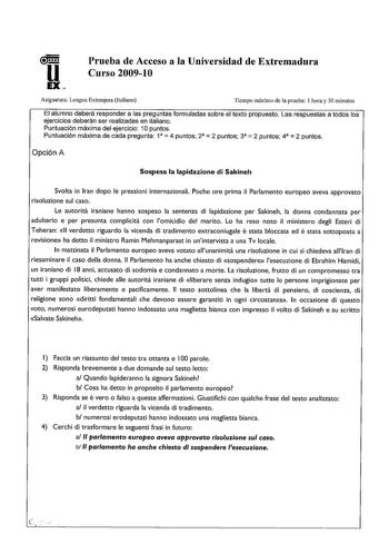 Prueba de Acceso a la Universidad de Extremadura Curso 200910 Asignatura Lengua Extranjera Italiano Tiempo máximo de la prueba 1 hora y 30 minutos El alumno deberá responder a las preguntas formuladas sobre el texto propuesto Las respuestas a todos los ejercicios deberán ser realizadas en italiano Puntuación máxima del ejercicio 1Opuntos Puntuación máxima de cada pregunta 1  4 puntos 2  2 puntos 3  2 puntos 4  2 puntos Opción A Sospesa la lapidazione di Sakineh Svolta in lran dopo le pressioni …