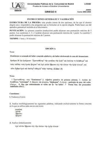 Universidades Públicas de la Comunidad de Madrid Prueba de Acceso a Estudios Universitarios GRIEGO II LOGSE JUNIO Curso 20032004 INSTRUCCIONES GENERALES Y VALORACIÓN ESTRUCTURA DE LA PRUEBA esta prueba consta de dos opciones de las que el alumno elegirá una y responderá a las preguntas que se formulan en la opción elegida Podrá hacer uso del apéndice gramatical incluido en el diccionario PUNTUACIÓN La primera cuestión traducción podrá alcanzar una puntuación máxima de 5 puntos Las cuestiones 2 …