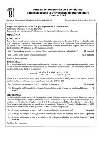 u n 1 U EXI Prueba de Evaluación de Bachillerato para el acceso a la Universidad de Extremadura Curso 20172018 Asignatura Matemáticas Aplicadas a las Ciencias Sociales 11 Tiempo máximo de la prueba 1h30 min Elegir una opción entre las dos que se proponen a continuación Calificación máxima do la pmeha 10 puntos Prnbloma 1 do Oa 35 puntos Problema 2 do Oa 3 puntos Prnhlema 3 de O a 35 puntos OPCIÓN A PROBLEMA 1 Con el fin de incentivar sus ventas un vivero de árboles frutales ofrece dos tipos do …