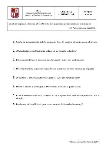 EBAU Evaluación de Bachillerato para Acceder a Estudios Universitarios CULTURA AUDIOVISUAL Texto para el alumno Se deberá responder solamente a CINCO de las diez cuestiones que se presentan a continuación 20 Puntos por cada cuestión 1 Señala de forma ordenada todo lo que puedas decir del siguiente elemento sonoro el silencio 2 Qué entendemos por longitud de onda en un movimiento ondulatorio 3 Indica quiénes forman el equipo de caracterización y cuáles son sus funciones 4 Describe el término ang…