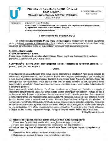 PRUEBA DE ACCESO Y ADMISIÓN A LA UNIVERSIDAD ANDALUCÍA CEUTA MELILLA y CENTROS en MARRUECOS CURSO 20192020 LENGUA EXTRANJERA PORTUGUÉS Instrucciones a Duración 1 hora y 30 minutos b Este examen consta de varios bloques Debe responder a las preguntas que se indican en cada uno c La puntuación está indicada en cada uno de los apartados d No está permitido el uso de diccionario El examen consta de 3 Bloques A B y C En cada bloque Compreenso Uso da língua y Composio se plantean varias preguntas o c…