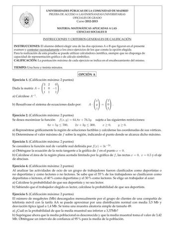 UNIVERSIDADES PÚBLICAS DE LA COMUNIDAD DE MADRID PRUEBA DE ACCESO A LAS ENSEÑANZAS UNIVERSITARIAS OFICIALES DE GRADO Curso 20122013 MATERIA MATEMÁTICAS APLICADAS A LAS CIENCIAS SOCIALES II INSTRUCCIONES Y CRITERIOS GENERALES DE CALIFICACIÓN INSTRUCCIONES El alumno deberá elegir una de las dos opciones A o B que guran en el presente examen y contestar razonadamente a los cinco ejercicios de los que consta la opción elegida Para la realización de esta prueba se puede utilizar calculadora cientíca…