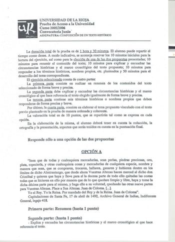 UNIVERSIDAD DE LA RIOJA Prueba de Acceso a la Universidad Curso 20052006 Convocatoria Junio ASIGNATURA COMPOSICION DE UN TEXTO HISTÓRICO La duración total de la prueba es de 1 hora y 30 minutos El alumno puede repartir el tiempo como desee A modo indicativo se aconseja reservar los 10 minutos iniciales para la lectura del ejercicio así como para la elección de una de las dos propuestas presentadas 10 minutos para resumir el contenido del texto 1O minutos para explicar y encuadrar las circunstan…