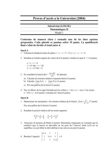 Proves daccés a la Universitat 2004 Selectivitat LOGSE Matemtiques II Model 1 Contestau de manera clara i raonada una de les dues opcions proposades Cada qestió es puntua sobre 10 punts La qualificació final sobté de dividir el total entre 4 Opció A 1 Calculau la distncia entre els plans x  y  z  5  0 i x  y  z  1  0 2 Estudiau el sistema segons els valors de k 6 punts i resoleulo quan k  1 4 punts xyzk x  1ky  z  2k x  y  1kz  0 3 Es considera la funció fx  x 12 ex  Es demana a Calcular els ex…