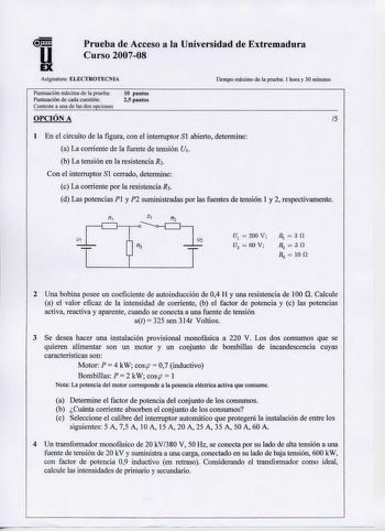 u EX Prueba de Acceso a la Universidad de Extremadura Curso 200708 Asignatura ELECTROTECNIA Tiempo máximo de la prueba 1 hora y 30 minutos Puntuación máxima de la prueba Puntuación de cada cuestión Conteste a una de las dos opciones 10 puntos 25 puntos OPCIÓN A 5 1 En el circuito de la figura con el interruptor S1 abierto determine a La corriente de la fuente de tensión U1 b La tensión en la resistencia R3 Con el interruptor Sl cerrado determine c La corriente por la resistenciaR3 d Las potenci…