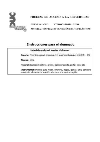 PRUEBAS DE ACCESO A LA UNIVERSIDAD CURSO 2012  2013 CONVOCATORIA JUNIO MATERIA TÉCNICAS DE EXPRESIÓN GRÁFICO PLÁSTICAS Instrucciones para el alumnado Material que deberá aportar el alumno Soporte Carpelina o papel adecuado a la técnica coloreado o no DIN  A3 Técnica Seca Material Lápices de colores grafito lápiz compuesto pastel ceras etc Instrumental Puntero para medir difumino trapos gomas cinta adhesiva o cualquier elemento de sujeción adecuado a la técnica elegida PRUEBAS DE ACCESO A LA UNI…