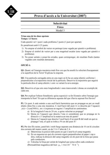 UIB N Prova daccés a la Universitat 2007 Selectivitat Física Model 3 Triau una de les dues opcions Temps 15 hores Cada qestió val 1 punt i cada problema 3 punts 1 punt per apartat Es penalitzar amb 025 punts 1 No emprar el símbol de vector on pertoqui una vegada per qestió o problema 2 Emprar el símbol de vector per a una magnitud escalar una vegada per qestió o problema 3 No posar unitats o posarles errades quan correspongui als resultats finals tantes vegades com resultats demanats OPCIÓ A Q1…