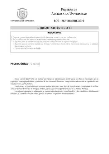 UNIVERSIDAD DE CANTABRIA PRUEBAS DE ACCESO A LA UNIVERSIDAD LOE  SEPTIEMBRE 2016 DIBUJO ARTÍSTICO II INDICACIONES 1 Soporte y materiales deberá aportarlos el alumno de acuerdo con sus preferencias 2 En la calificación del ejercicio se tendrá en cuenta la siguiente valoración  5 puntos para el correcto encaje del conjunto compositivo en el espacio del papel  4 puntos para el correcto trazado de formas y volúmenes a través de la mancha de claroscuro y su adecua da jerarquía lumínica  1 punto para…