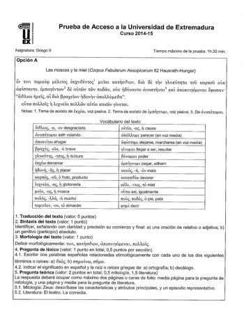 Prueba de Acceso a la Universidad de Extremadura Curso 201415 Asignatura Griego 11 Opción A Tiempo máximo de la prueba 1h30 min Las moscas y la miel Corpus Fabularum Aesopicarum 82 HausrathHunger EV nvt 1ateÍqi ÉAtW EKXUiÉv101 uím Kmcriwv oux oe 11V YAUK1Hr1a 10Ú Kapnoú OÚK apÍcr1avw enayÉnrov2 oe aú1v 1v 1toov OÚK oúvavw ava1t1fvm3 KOl 07t07tVtyÓEvm Epacrav aAim TEí ai oux PCXXEÍOV noov11v anoAAÚEia o10l 1tOAAOt T AtXVeÍa 7tOAAOV ahía KCXKOJV yÍVE1at Notas 1 Tema de aoristo de hxéro voz pasiva…