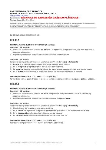 UNIVERSIDAD DE ZARAGOZA PRUEBA DE ACCESO A ESTUDIOS UNIVERSITARIOS SEPTIEMBRE DE 2007 Ejercicio de TÉCNICAS DE EXPRESIÓN GRÁFICOPLÁSTICAS Tiempo disponible 1 h 30 m Se valorará el uso de vocabulario y la notación científica Los errores ortográficos el desorden la falta de limpieza en la presentación y la mala redacción podrán suponer una disminución hasta de un punto en la calificación salvo casos extremos PUNTUACIÓN QUE SE OTORGARÁ A ESTE EJERCICIO véanse las distintas partes del examen ELIGE …