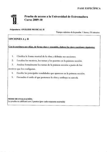 FASE ESPECÍFICA Prueba de acceso a la Universidad de Extremadura Curso 20091O Asignaturn ANÁLISIS MUSICAL 11 OPCIONES A y B Tiempo máximo de la prueba 1 hora y 30 minutos Con la pai1itma que elijas de fo1ma clara y resumida elabola las cinco cuestiones siguientes 1 Clasifica la forma musical de la obra y delimite sus secciones 2 Localiza los motivos los temas y los puentes en la primera sección 3 Analiza formalmente los temas de la primera sección a pa1tir de los motivos que los configuran 4 Es…