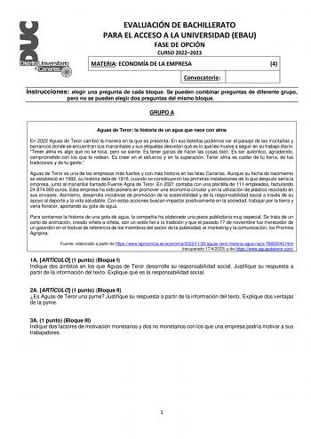 EVALUACIÓN DE BACHILLERATO PARA EL ACCESO A LA UNIVERSIDAD EBAU FASE DE OPCIÓN CURSO 20222023 MATERIA ECONOMÍA DE LA EMPRESA 4 Convocatoria Instrucciones elegir una pregunta de cada bloque Se pueden combinar preguntas de diferente grupo pero no se pueden elegir dos preguntas del mismo bloque GRUPO A Aguas de Teror la historia de un agua que nace con alma En 2022 Aguas de Teror cambió la manera en la que se presenta En sus botellas podemos ver el paisaje de las montañas y barrancos donde se encu…