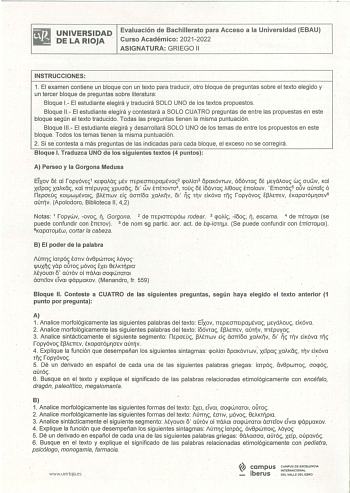 UNIVERSIDAD DE LA RIOJA Evaluación de Bachillerato para Acceso a la Universidad EBAU Curso Académico 20212022 ASIGNATURA GRIEGO 11 INSTRUCCIONES 1 El examen contiene un bloque con un texto para traducir otro bioque de preguntas sobre el texto elegido y un tercer bloque de preguntas sobre literatura Bloque 1 El estudiante elegirá y traducirá SOLO UNO de los textos propuestos Bloque 11 El estudiante elegirá y contestará a SOLO CUATRO preguntas de entre las propuestas en este bloque según el texto…