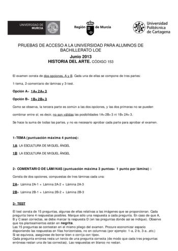 UNIVERSIDAD DE íflJJI MURCIA  Universidad Politécni1c a  de Caritagena PRUEBAS DE ACCESO A LA UNIVERSIDAD PARA ALUMNOS DE BACHILLERATO LOE Junio 2013 HISTORIA DEL ARTE CÓDIGO 153 El examen consta de dos opciones A y B Cada una de ellas se compone de tres partes 1tema 2comentario de láminas y 3test Opción A 1A2A3 Opción B 1B2B3 Como se observa la tercera parte es común a las dos opciones y las dos primeras no se pueden combinar entre sí es decir no son válidas las posibilidades 1A2B3 ni 1B2A3 Se…