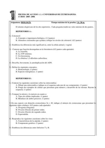 u EX PRUEBA DE ACCESO A LA UNIVERSIDAD DE EXTREMADURA CURSO 2005 2006 Asignatura BIOLOGÍA Tiempo máximo de la prueba 1 h 30 m El alumno elegirá uno de los dos repertorios Cada pregunta tendrá un valor máximo de dos puntos REPERTORIO A  1 Colesterol A Concepto e importancia biológica 15 puntos B Alimentos extremeños que ayudan a rebajar los niveles de colesterol 05 puntos 2 Establezca las diferencias más significativas entre la célula animal y vegetal 3 Conteste que función desempeñan en la foto…