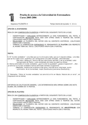 u EX U N Prueba de acceso a la Universidad de Extremadura Curso 20052006 Asignatura FILOSOFÍA II Tiempo máximo de la prueba 1h 30 min OPCIÓN A NIETZSCHE REALIZA UNA COMPOSICIÓN FILOSÓFICA A PARTIR DEL SIGUIENTE TEXTO EN LA QUE  INDENTIFIQUES Y EXPLIQUES DETENIDAMENTE LA IDEA FUNDAMENTAL DEL TEXTO A CONTINUACIÓN RELACIONA ESTA IDEA CON OTRAS IDEAS O TEORÍAS DEL AUTOR CALIFICADO HASTA CON 4 PUNTOS  RELACIONES LA FILOSOFÍA DEL AUTOR CON SU CONTEXTO HISTÓRICO CALIFICADO HASTA CON 3 PUNTOS  TERMINA …