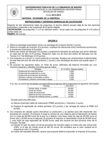 UNIVERSIDADES PÚBLICAS DE LA COMUNIDAD DE MADRID PRUEBA DE ACCESO A LAS ENSEÑANZAS UNIVERSITARIAS OFICIALES DE GRADO Curso 20132014 MATERIA ECONOMÍA DE LA EMPRESA INSTRUCCIONES Y CRITERIOS GENERALES DE CALIFICACIÓN Después de leer atentamente todas las preguntas el alumno deberá escoger una de las dos opciones propuestas y responder a las cuestiones de la opción elegida CALIFICACIÓN Las preguntas 1 y 2 se valorarán sobre 1 punto cada una las preguntas 3 a 6 sobre 2 puntos cada una TIEMPO 90 min…