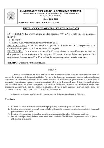 UNIVERSIDADES PÚBLICAS DE LA COMUNIDAD DE MADRID PRUEBA DE ACCESO A LAS ENSEÑANZAS UNIVERSITARIAS OFICIALES DE GRADO Curso 20122013 MATERIA HISTORIA DE LA FILOSOFÍA INSTRUCCIONES GENERALES Y VALORACIÓN ESTRUCTURA La prueba consta de dos opciones A o B cada una de las cuales incluye a un texto y b cuatro cuestiones relacionadas con dicho texto INSTRUCCIONES El alumno elegirá la opción A o la opción B y responderá a las cuestiones que aparecen al final de la opción elegida PUNTUACIÓN La respuesta…