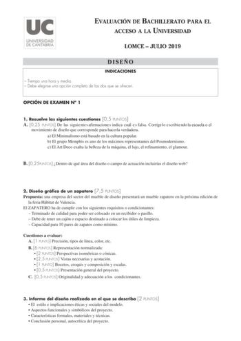 EVALUACIÓN DE BACHILLERATO PARA EL ACCESO A LA UNIVERSIDAD LOMCE  JULIO 2019 DISEÑO INDICACIONES  Tiempo una hora y media  Debe elegirse una opción completa de las dos que se ofrecen OPCIÓN DE EXAMEN N 1 1 Resuelve las siguientes cuestiones 05 PUNTOS A 025 PUNTOS De las siguie nte s afirmacione s indica cu l e s falsa Corríge lo e scribie ndo la movimiento de diseño que corresponde para hacerla verdadera a El Minimalismo está basado en la cultura popular b El grupo Memphis es uno de los máximos…