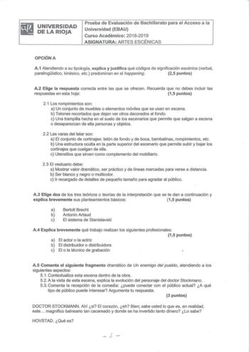 riiiJ UNIVERSIDAD  DELARIOJA Prueba de Evaluación de Bachillerato para el Acceso a la Universidad EBAU Curso Académico 20182019 ASIGNATURA ARTES ESCÉNICAS OPCIÓN A A1 Atendiendo a su tipólogía explica y justifica qué códigos de significación escénica verbal paralingístico kinésico etc predominan en el happeníng 25 puntos A2 Elige la respuesta correcta entre las que se ofrecen Recuerda que no debes incluir las respuestas enesta hoja 15 puntos 21 Los rompimientos son a Un conjunto de muebles o el…