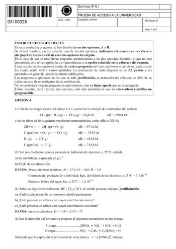 11 1111 1 111 1111 111 1 11 03100328  Junio  2013 Química FG 1 PRUEBA DE ACCESO A LA UNIVERSIDAD 1 Duración 90min MODELO 01 Hoja 1 de 2 INSTRUCCIONES GENERALES En esta prueba las preguntas se han distribuido en dos opciones A y B Se deberá resolver exclusivamente una de las dos opciones indicando claramente en la cabecera del papel de examen cuál de esas dos opciones ha elegido En el caso de que se resolvieran preguntas pertenecientes a las dos opciones distintas lo que no está permitido sólo s…