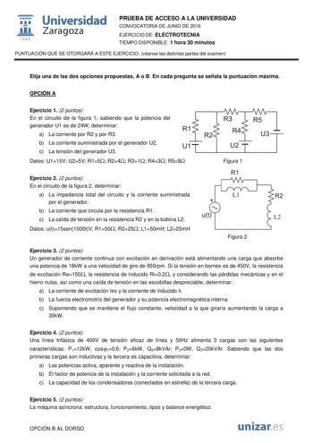  Universidad fil Zaragoza 1S42 PRUEBA DE ACCESO A LA UNIVERSIDAD CONVOCATORIA DE JUNIO DE 2016 EJERCICIO DE ELECTROTECNIA TIEMPO DISPONIBLE 1 hora 30 minutos PUNTUACIÓN QUE SE OTORGARÁ A ESTE EJERCICIO véanse las distintas partes del examen Elija una de las dos opciones propuestas A o B En cada pregunta se señala la puntuación máxima OPCIÓN A Ejercicio 1 2 puntos En el circuito de la figura 1 sabiendo que la potencia del generador U1 es de 24W determinar a La corriente por R2 y por R3 b La corr…